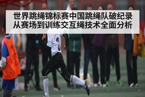 世界跳绳锦标赛中国跳绳队破纪录从赛场到训练交互绳技术全面分析