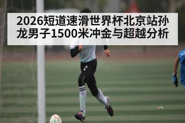 2026短道速滑世界杯北京站孙龙男子1500米冲金与超越分析