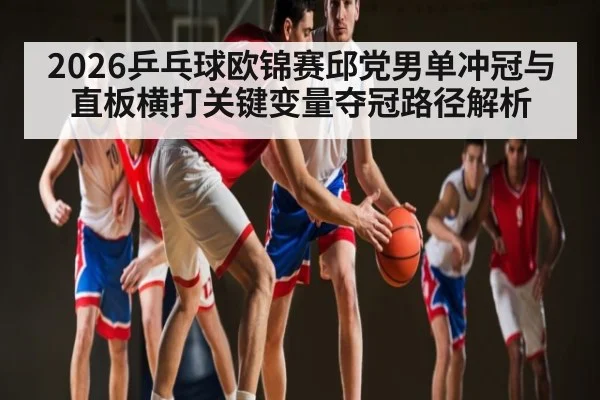2026乒乓球欧锦赛邱党男单冲冠与直板横打关键变量夺冠路径解析